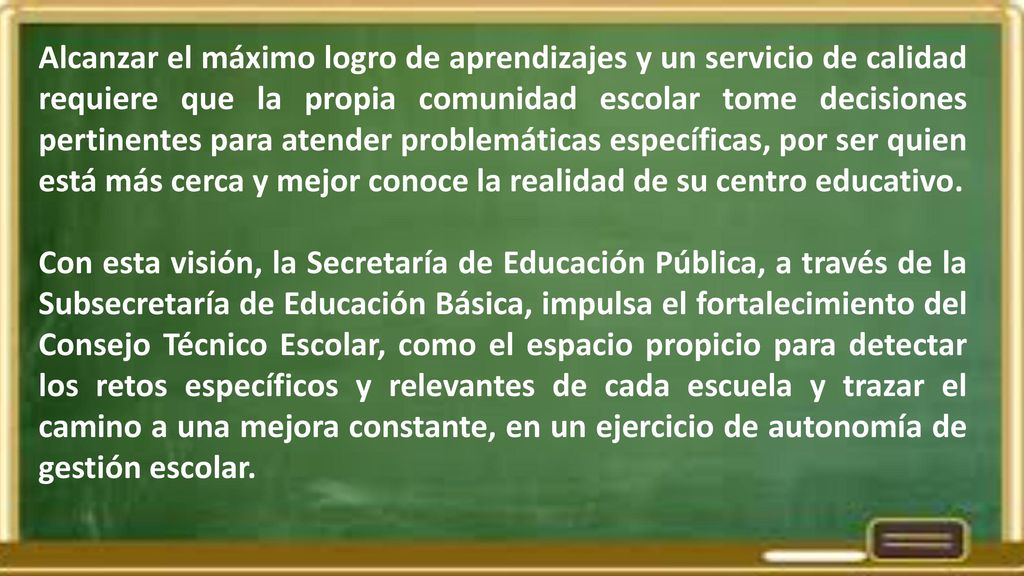 Alcanzar el máximo logro de aprendizajes y un servicio de calidad requiere que la propia comunidad escolar tome decisiones pertinentes para atender problemáticas específicas, por ser quien está más cerca y mejor conoce la realidad de su centro educativo.
