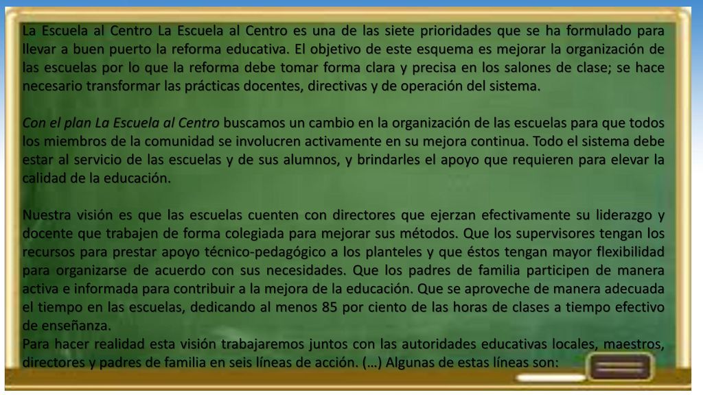 La Escuela al Centro La Escuela al Centro es una de las siete prioridades que se ha formulado para llevar a buen puerto la reforma educativa. El objetivo de este esquema es mejorar la organización de las escuelas por lo que la reforma debe tomar forma clara y precisa en los salones de clase; se hace necesario transformar las prácticas docentes, directivas y de operación del sistema.