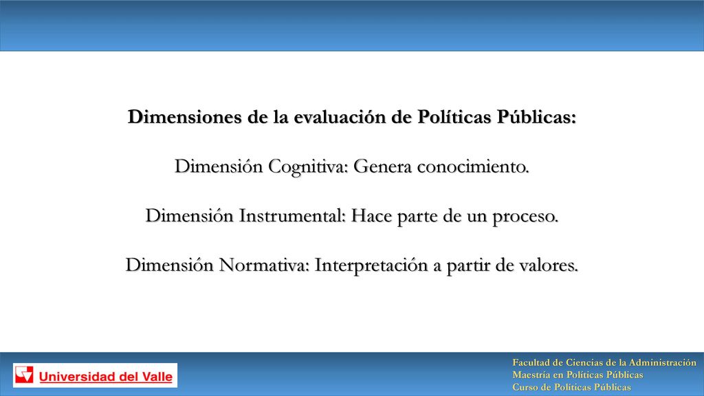 Dimensiones de la evaluación de Políticas Públicas: Dimensión Cognitiva: Genera conocimiento. Dimensión Instrumental: Hace parte de un proceso. Dimensión Normativa: Interpretación a partir de valores.