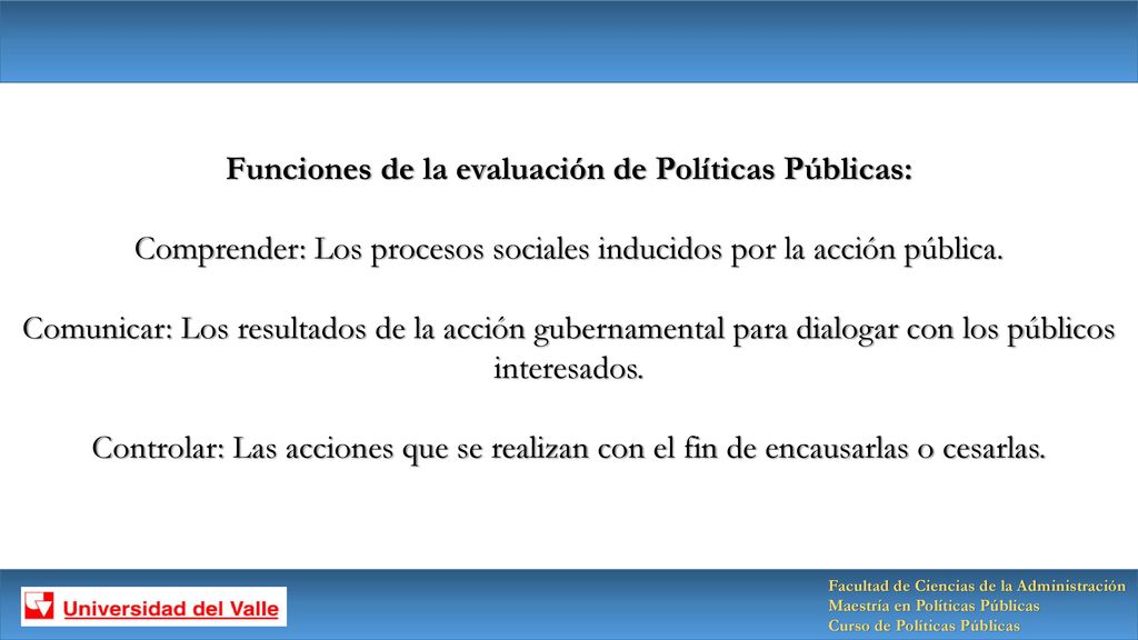 Funciones de la evaluación de Políticas Públicas: Comprender: Los procesos sociales inducidos por la acción pública. Comunicar: Los resultados de la acción gubernamental para dialogar con los públicos interesados. Controlar: Las acciones que se realizan con el fin de encausarlas o cesarlas.