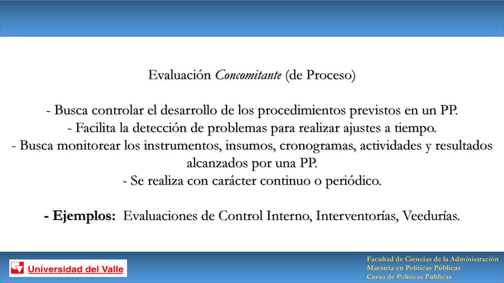 Evaluación Concomitante (de Proceso) - Busca controlar el desarrollo de los procedimientos previstos en un PP. - Facilita la detección de problemas para realizar ajustes a tiempo. - Busca monitorear los instrumentos, insumos, cronogramas, actividades y resultados alcanzados por una PP. - Se realiza con carácter continuo o periódico. - Ejemplos: Evaluaciones de Control Interno, Interventorías, Veedurías.