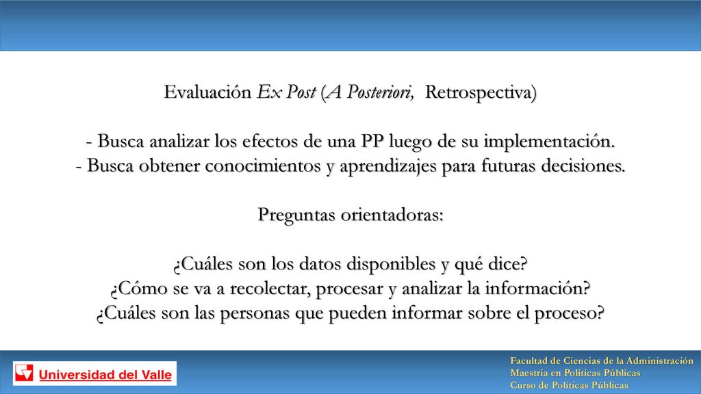 Evaluación Ex Post (A Posteriori, Retrospectiva) - Busca analizar los efectos de una PP luego de su implementación. - Busca obtener conocimientos y aprendizajes para futuras decisiones. Preguntas orientadoras: ¿Cuáles son los datos disponibles y qué dice ¿Cómo se va a recolectar, procesar y analizar la información ¿Cuáles son las personas que pueden informar sobre el proceso