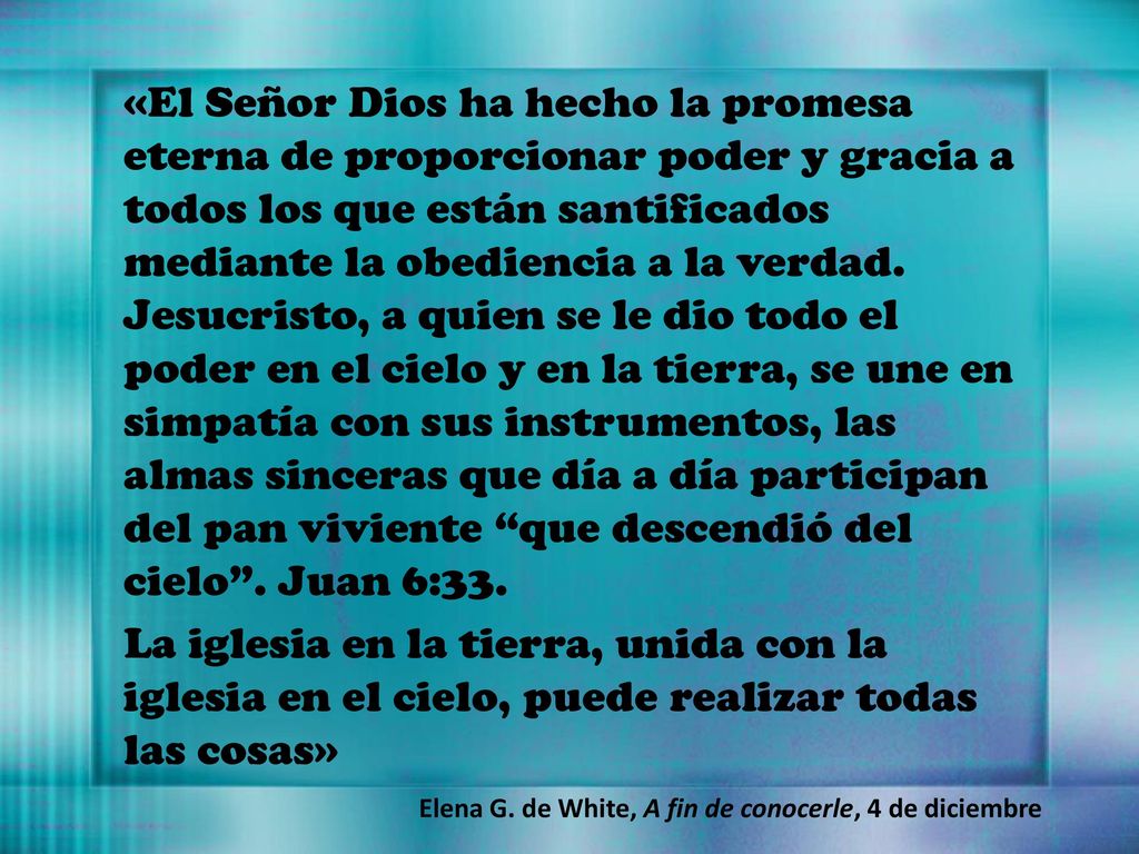 «El Señor Dios ha hecho la promesa eterna de proporcionar poder y gracia a todos los que están santificados mediante la obediencia a la verdad. Jesucristo, a quien se le dio todo el poder en el cielo y en la tierra, se une en simpatía con sus instrumentos, las almas sinceras que día a día participan del pan viviente que descendió del cielo . Juan 6:33.
