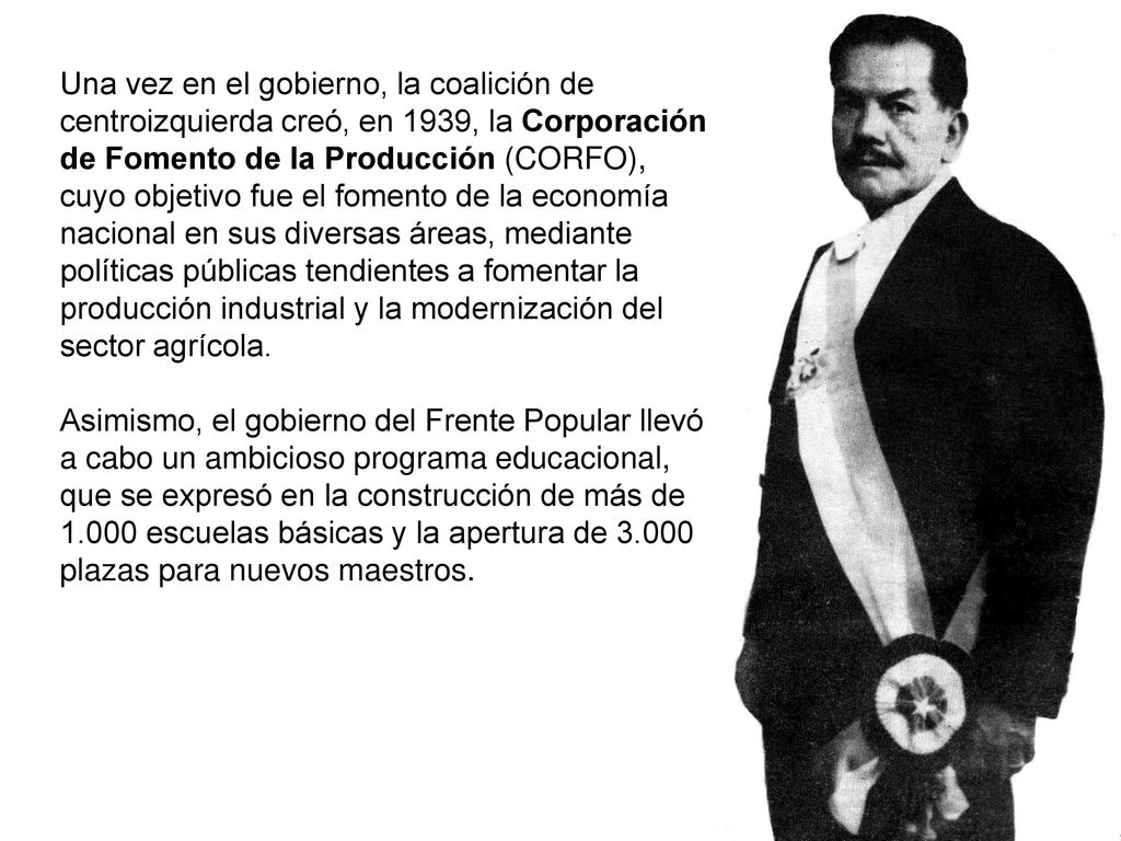 Una vez en el gobierno, la coalición de centroizquierda creó, en 1939, la Corporación de Fomento de la Producción (CORFO), cuyo objetivo fue el fomento de la economía nacional en sus diversas áreas, mediante políticas públicas tendientes a fomentar la producción industrial y la modernización del sector agrícola.