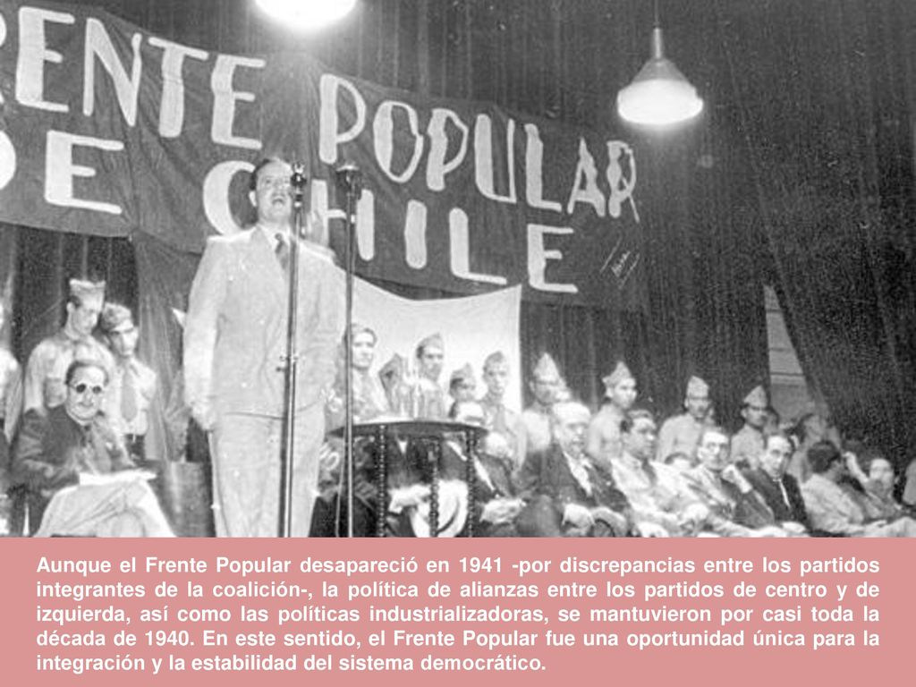 Aunque el Frente Popular desapareció en por discrepancias entre los partidos integrantes de la coalición-, la política de alianzas entre los partidos de centro y de izquierda, así como las políticas industrializadoras, se mantuvieron por casi toda la década de 1940.