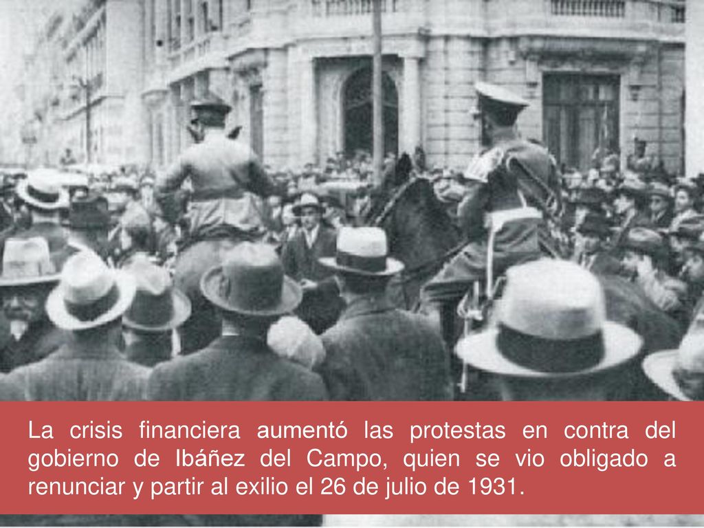 La crisis financiera aumentó las protestas en contra del gobierno de Ibáñez del Campo, quien se vio obligado a renunciar y partir al exilio el 26 de julio de 1931.