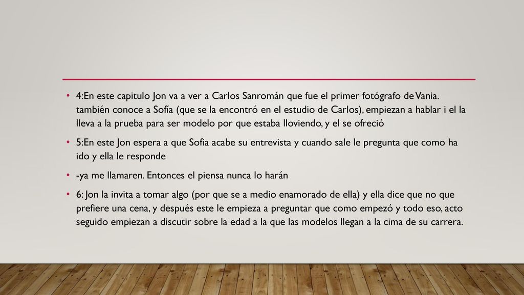 4:En este capitulo Jon va a ver a Carlos Sanromán que fue el primer fotógrafo de Vania. también conoce a Sofía (que se la encontró en el estudio de Carlos), empiezan a hablar i el la lleva a la prueba para ser modelo por que estaba lloviendo, y el se ofreció