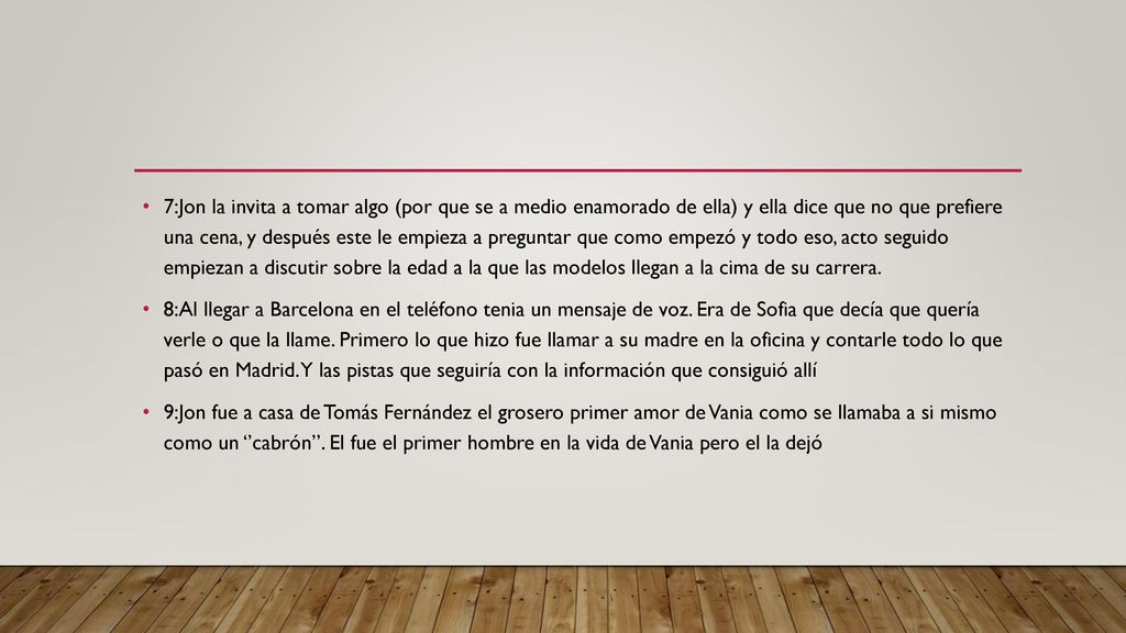 7:Jon la invita a tomar algo (por que se a medio enamorado de ella) y ella dice que no que prefiere una cena, y después este le empieza a preguntar que como empezó y todo eso, acto seguido empiezan a discutir sobre la edad a la que las modelos llegan a la cima de su carrera.