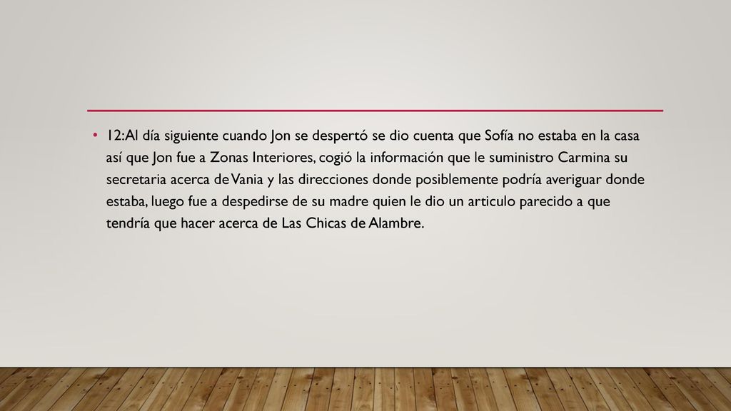 12:Al día siguiente cuando Jon se despertó se dio cuenta que Sofía no estaba en la casa así que Jon fue a Zonas Interiores, cogió la información que le suministro Carmina su secretaria acerca de Vania y las direcciones donde posiblemente podría averiguar donde estaba, luego fue a despedirse de su madre quien le dio un articulo parecido a que tendría que hacer acerca de Las Chicas de Alambre.