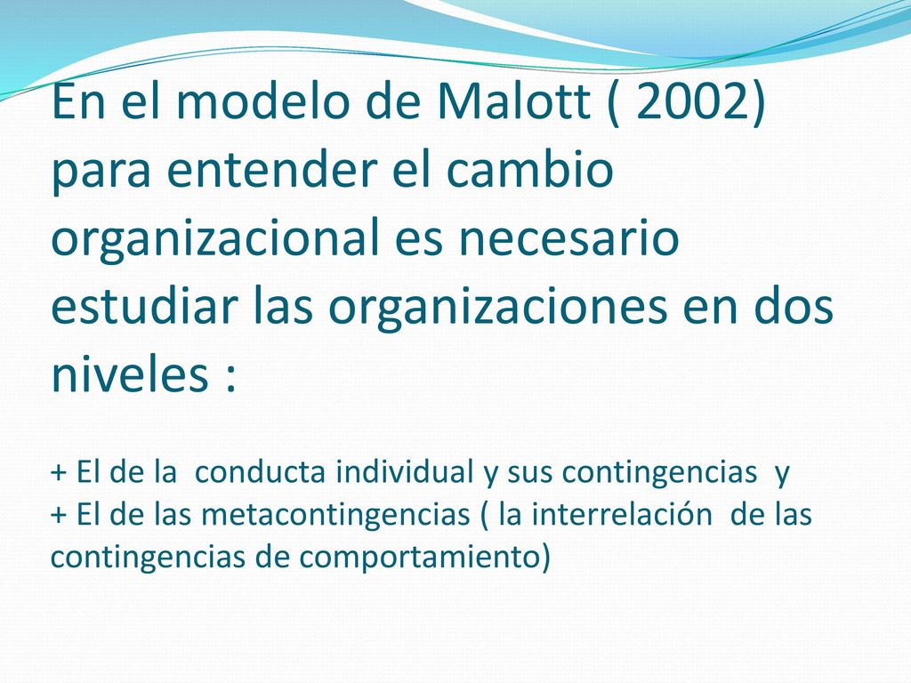 En el modelo de Malott ( 2002) para entender el cambio organizacional es necesario estudiar las organizaciones en dos niveles : + El de la conducta individual y sus contingencias y + El de las metacontingencias ( la interrelación de las contingencias de comportamiento)