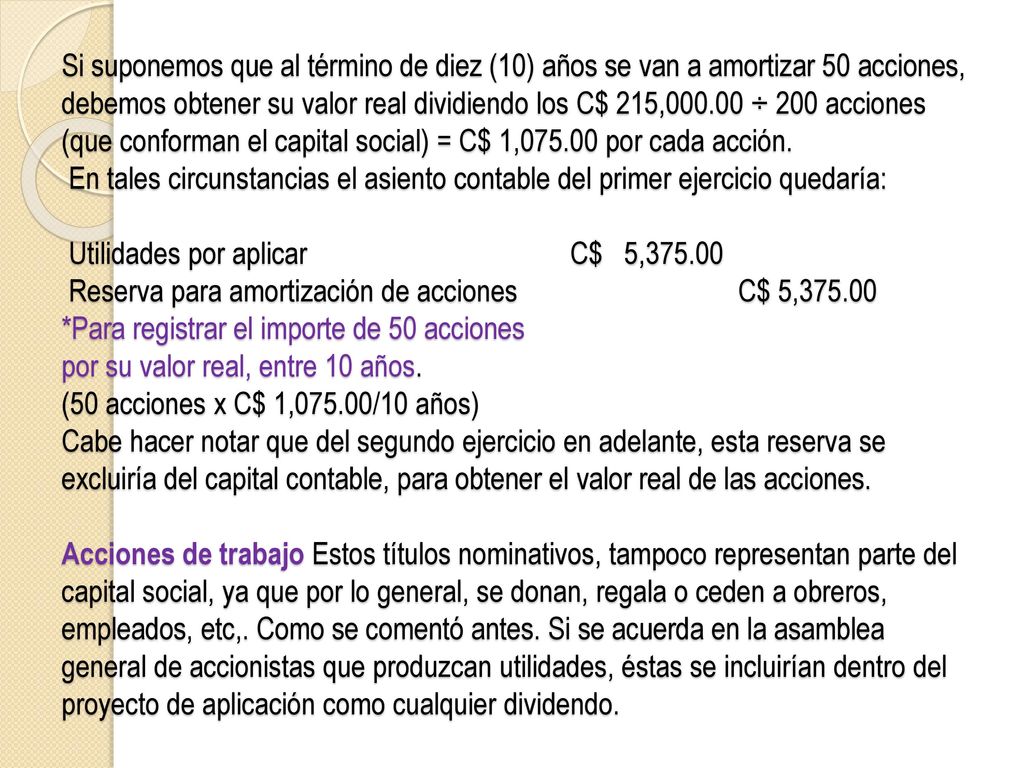 Si suponemos que al término de diez (10) años se van a amortizar 50 acciones, debemos obtener su valor real dividiendo los C$ 215, ÷ 200 acciones (que conforman el capital social) = C$ 1, por cada acción.