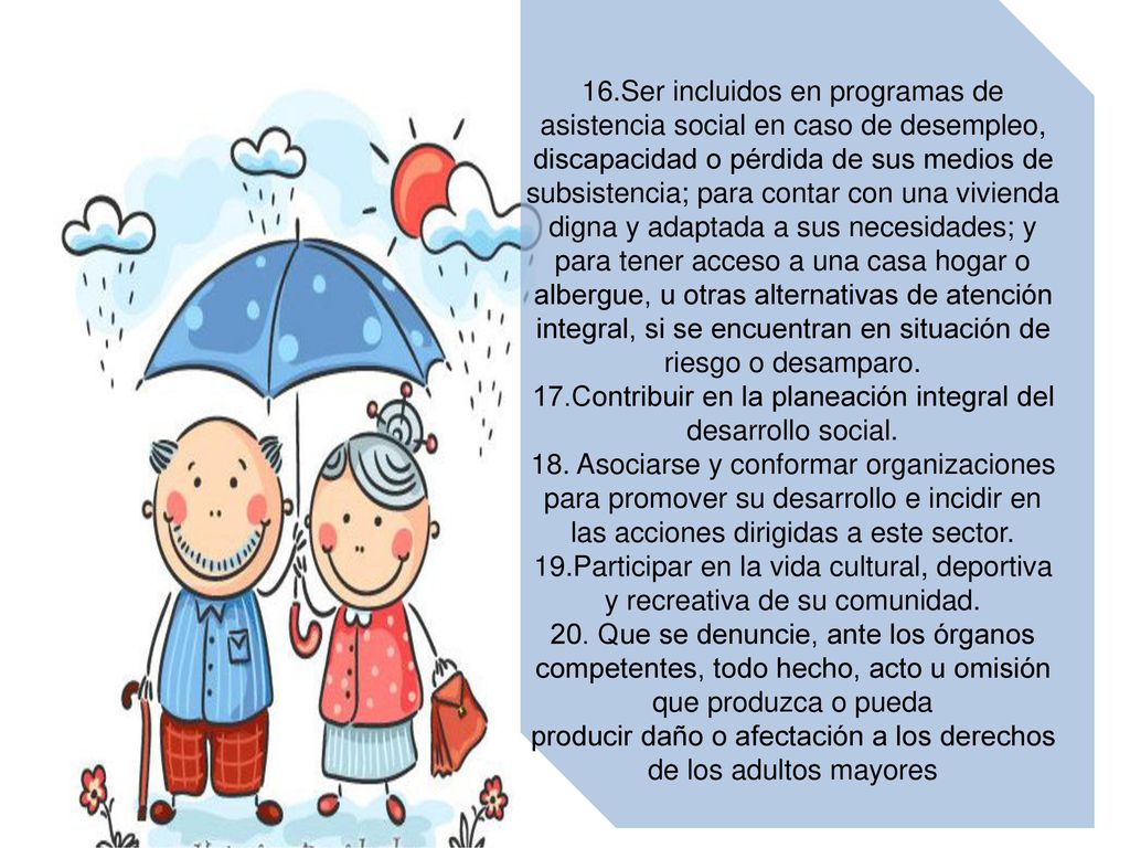 16.Ser incluidos en programas de asistencia social en caso de desempleo, discapacidad o pérdida de sus medios de subsistencia; para contar con una vivienda digna y adaptada a sus necesidades; y para tener acceso a una casa hogar o albergue, u otras alternativas de atención integral, si se encuentran en situación de riesgo o desamparo.