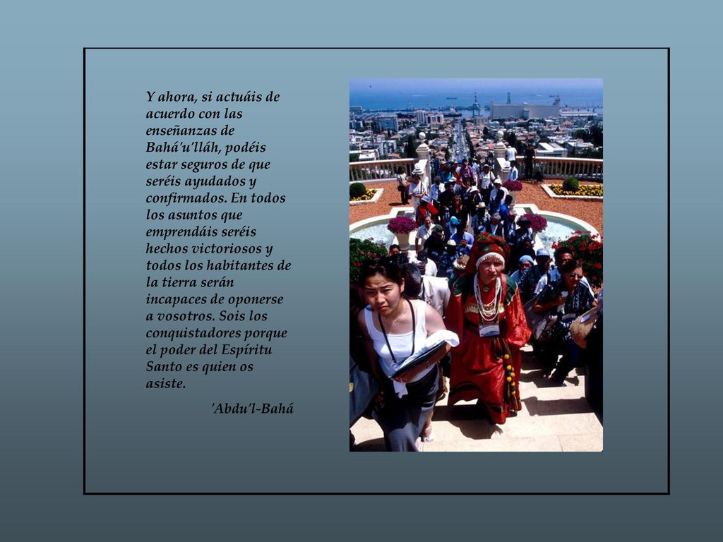 Y ahora, si actuáis de acuerdo con las enseñanzas de Bahá u lláh, podéis estar seguros de que seréis ayudados y confirmados. En todos los asuntos que emprendáis seréis hechos victoriosos y todos los habitantes de la tierra serán incapaces de oponerse a vosotros. Sois los conquistadores porque el poder del Espíritu Santo es quien os asiste.