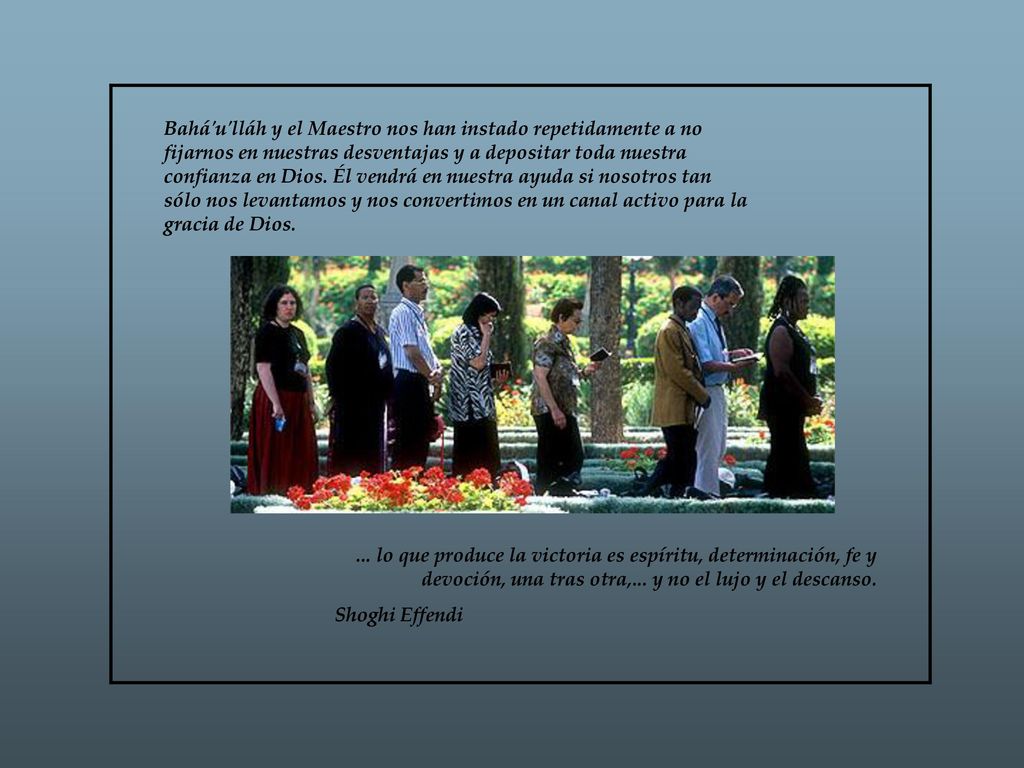 Bahá u lláh y el Maestro nos han instado repetidamente a no fijarnos en nuestras desventajas y a depositar toda nuestra confianza en Dios. Él vendrá en nuestra ayuda si nosotros tan sólo nos levantamos y nos convertimos en un canal activo para la gracia de Dios.