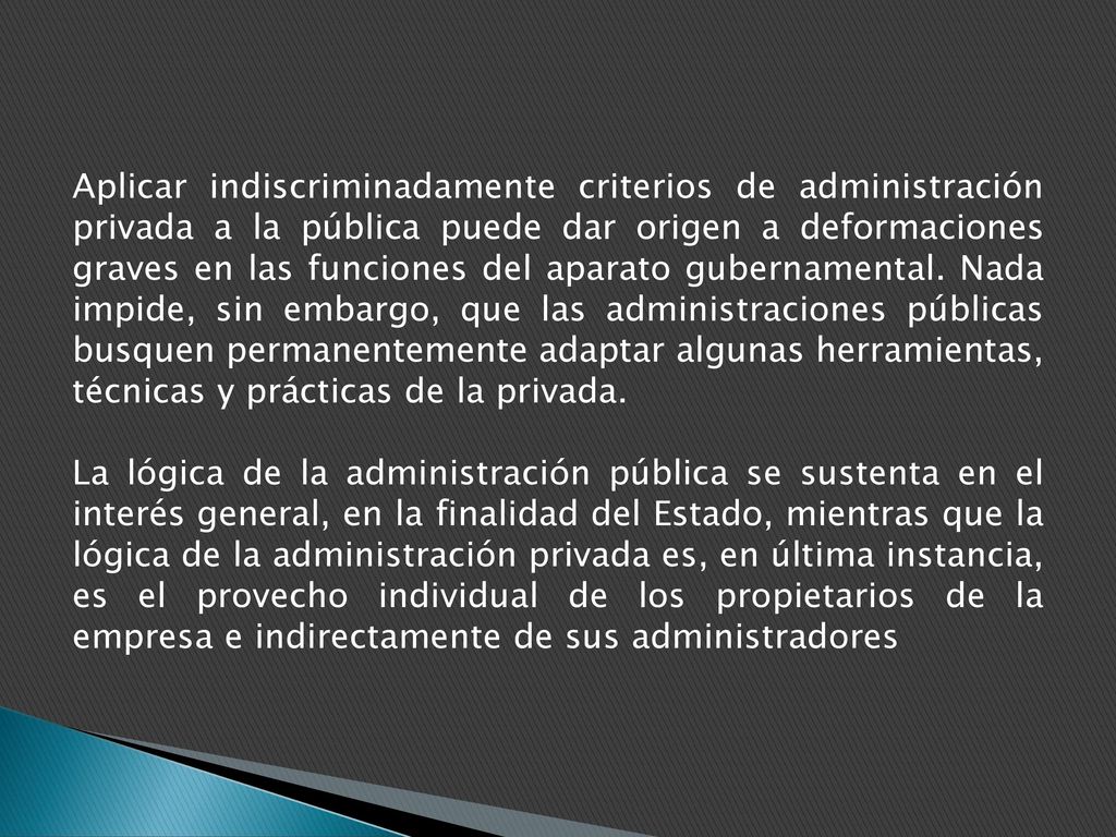 Aplicar indiscriminadamente criterios de administración privada a la pública puede dar origen a deformaciones graves en las funciones del aparato gubernamental. Nada impide, sin embargo, que las administraciones públicas busquen permanentemente adaptar algunas herramientas, técnicas y prácticas de la privada.