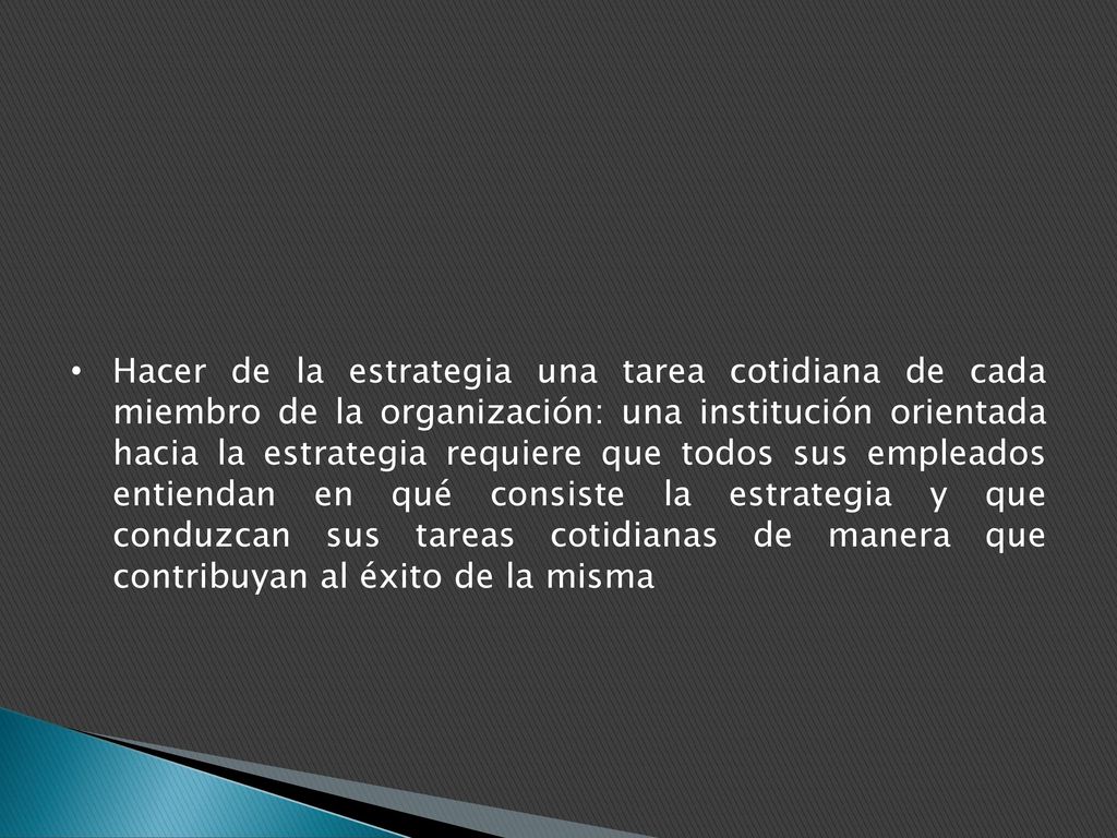 Hacer de la estrategia una tarea cotidiana de cada miembro de la organización: una institución orientada hacia la estrategia requiere que todos sus empleados entiendan en qué consiste la estrategia y que conduzcan sus tareas cotidianas de manera que contribuyan al éxito de la misma