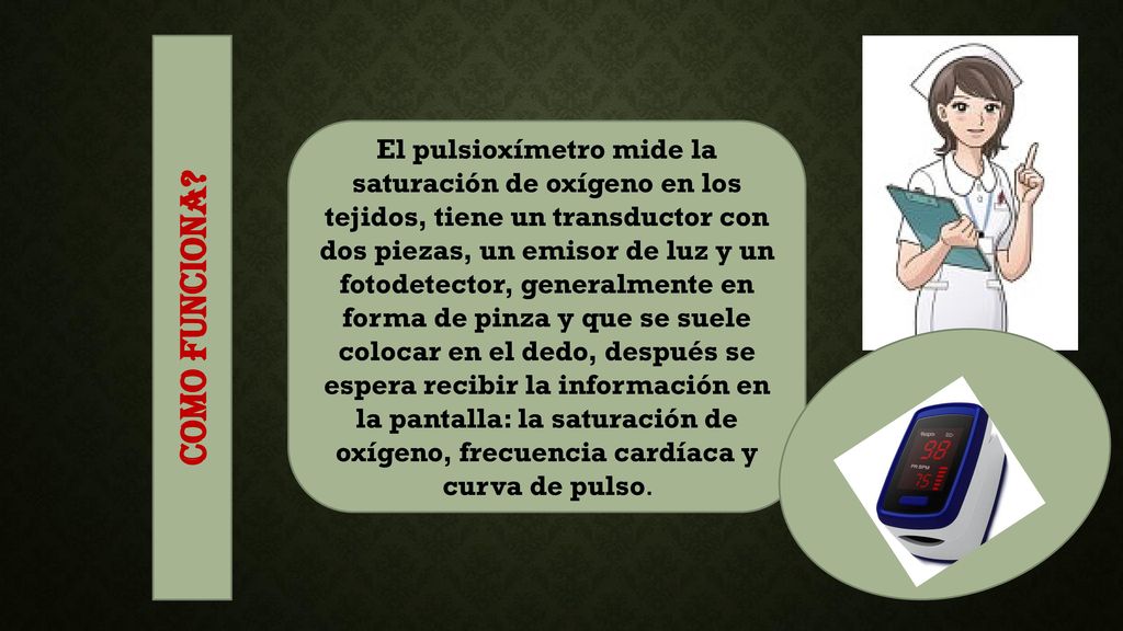 El pulsioxímetro mide la saturación de oxígeno en los tejidos, tiene un transductor con dos piezas, un emisor de luz y un fotodetector, generalmente en forma de pinza y que se suele colocar en el dedo, después se espera recibir la información en la pantalla: la saturación de oxígeno, frecuencia cardíaca y curva de pulso.