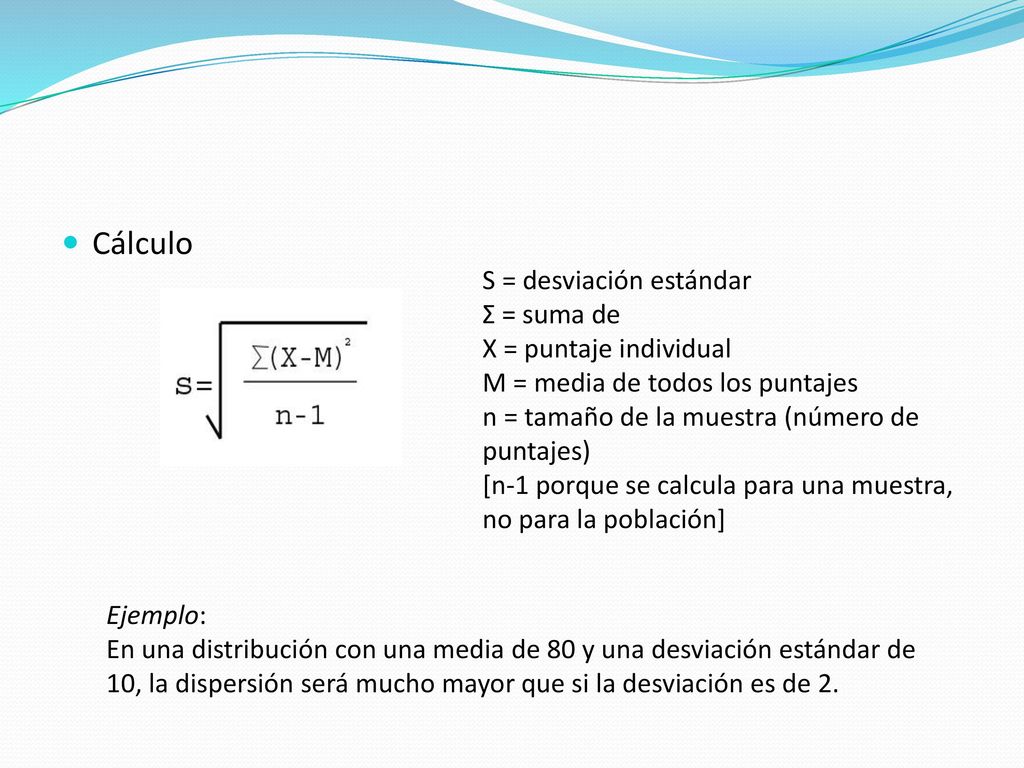 Cálculo S = desviación estándar Σ = suma de X = puntaje individual M = media de todos los puntajes n = tamaño de la muestra (número de puntajes)