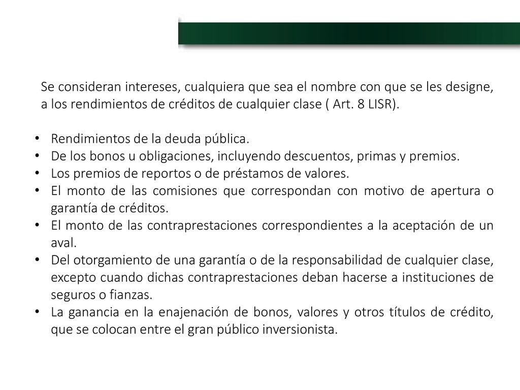 Se consideran intereses, cualquiera que sea el nombre con que se les designe, a los rendimientos de créditos de cualquier clase ( Art. 8 LISR).
