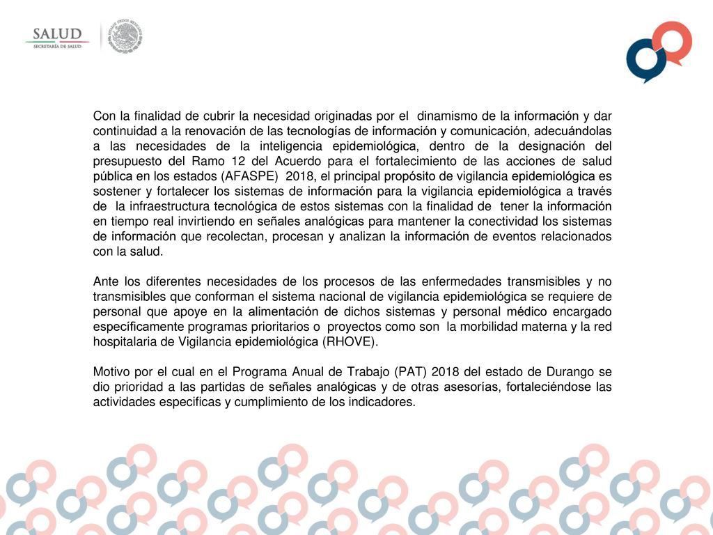 Con la finalidad de cubrir la necesidad originadas por el dinamismo de la información y dar continuidad a la renovación de las tecnologías de información y comunicación, adecuándolas a las necesidades de la inteligencia epidemiológica, dentro de la designación del presupuesto del Ramo 12 del Acuerdo para el fortalecimiento de las acciones de salud pública en los estados (AFASPE) 2018, el principal propósito de vigilancia epidemiológica es sostener y fortalecer los sistemas de información para la vigilancia epidemiológica a través de la infraestructura tecnológica de estos sistemas con la finalidad de tener la información en tiempo real invirtiendo en señales analógicas para mantener la conectividad los sistemas de información que recolectan, procesan y analizan la información de eventos relacionados con la salud.