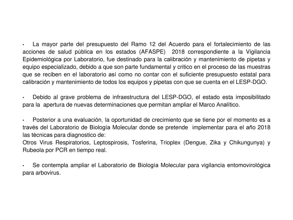 La mayor parte del presupuesto del Ramo 12 del Acuerdo para el fortalecimiento de las acciones de salud pública en los estados (AFASPE) 2018 correspondiente a la Vigilancia Epidemiológica por Laboratorio, fue destinado para la calibración y mantenimiento de pipetas y equipo especializado, debido a que son parte fundamental y critico en el proceso de las muestras que se reciben en el laboratorio así como no contar con el suficiente presupuesto estatal para calibración y mantenimiento de todos los equipos y pipetas con que se cuenta en el LESP-DGO.