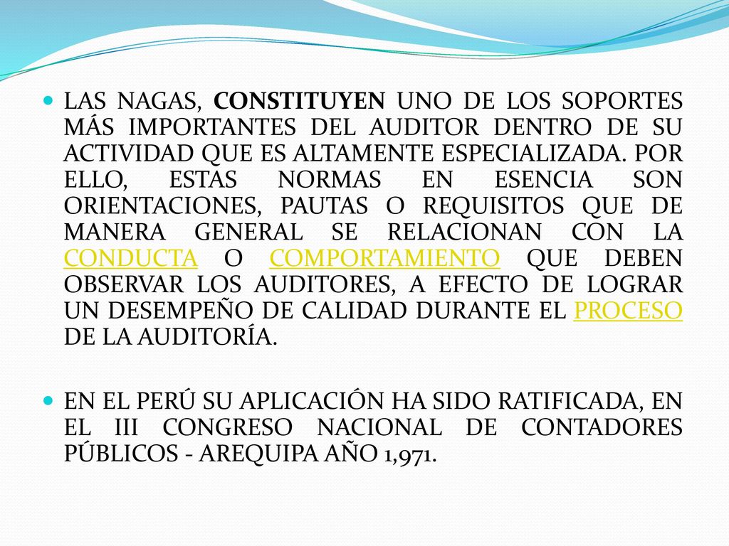 LAS NAGAS, CONSTITUYEN UNO DE LOS SOPORTES MÁS IMPORTANTES DEL AUDITOR DENTRO DE SU ACTIVIDAD QUE ES ALTAMENTE ESPECIALIZADA. POR ELLO, ESTAS NORMAS EN ESENCIA SON ORIENTACIONES, PAUTAS O REQUISITOS QUE DE MANERA GENERAL SE RELACIONAN CON LA CONDUCTA O COMPORTAMIENTO QUE DEBEN OBSERVAR LOS AUDITORES, A EFECTO DE LOGRAR UN DESEMPEÑO DE CALIDAD DURANTE EL PROCESO DE LA AUDITORÍA.