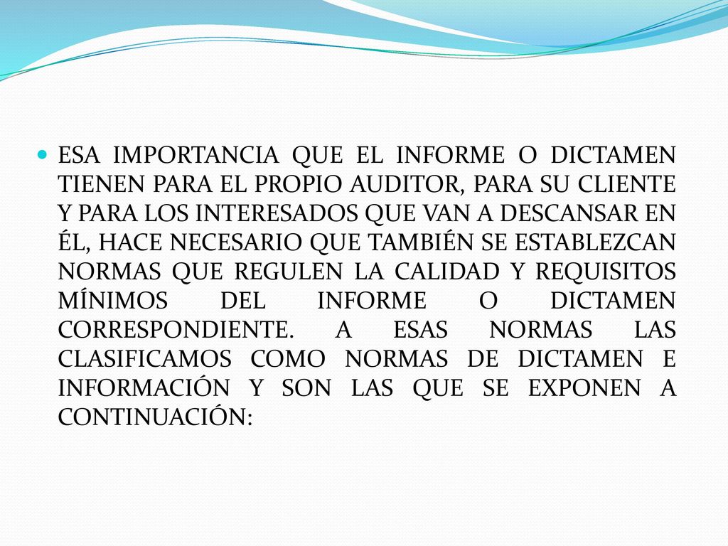 ESA IMPORTANCIA QUE EL INFORME O DICTAMEN TIENEN PARA EL PROPIO AUDITOR, PARA SU CLIENTE Y PARA LOS INTERESADOS QUE VAN A DESCANSAR EN ÉL, HACE NECESARIO QUE TAMBIÉN SE ESTABLEZCAN NORMAS QUE REGULEN LA CALIDAD Y REQUISITOS MÍNIMOS DEL INFORME O DICTAMEN CORRESPONDIENTE.