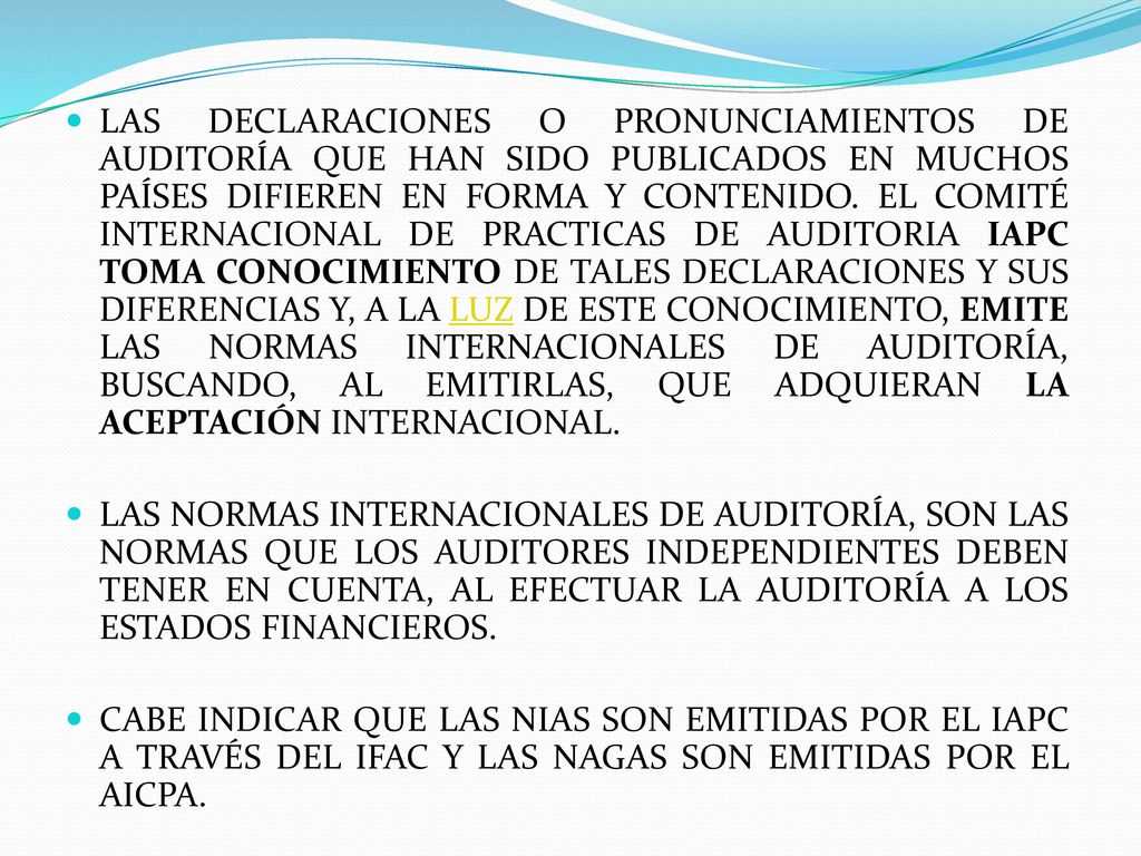 LAS DECLARACIONES O PRONUNCIAMIENTOS DE AUDITORÍA QUE HAN SIDO PUBLICADOS EN MUCHOS PAÍSES DIFIEREN EN FORMA Y CONTENIDO. EL COMITÉ INTERNACIONAL DE PRACTICAS DE AUDITORIA IAPC TOMA CONOCIMIENTO DE TALES DECLARACIONES Y SUS DIFERENCIAS Y, A LA LUZ DE ESTE CONOCIMIENTO, EMITE LAS NORMAS INTERNACIONALES DE AUDITORÍA, BUSCANDO, AL EMITIRLAS, QUE ADQUIERAN LA ACEPTACIÓN INTERNACIONAL.