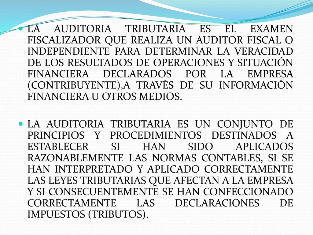 LA AUDITORIA TRIBUTARIA ES EL EXAMEN FISCALIZADOR QUE REALIZA UN AUDITOR FISCAL O INDEPENDIENTE PARA DETERMINAR LA VERACIDAD DE LOS RESULTADOS DE OPERACIONES Y SITUACIÓN FINANCIERA DECLARADOS POR LA EMPRESA (CONTRIBUYENTE),A TRAVÉS DE SU INFORMACIÓN FINANCIERA U OTROS MEDIOS.
