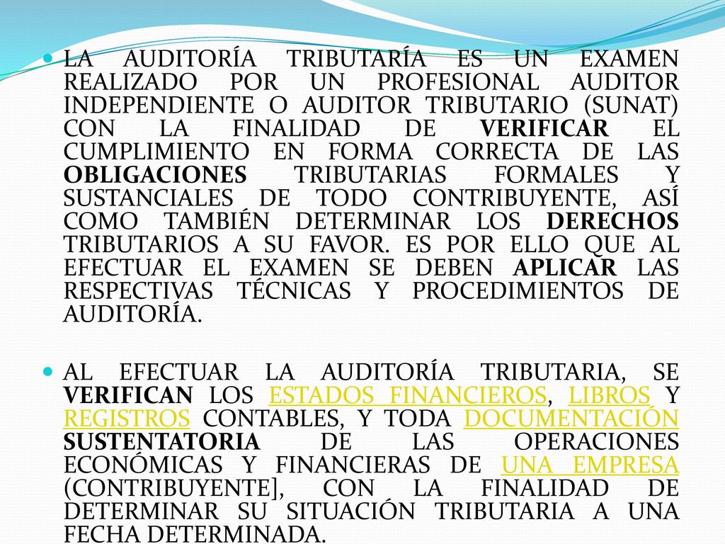 LA AUDITORÍA TRIBUTARÍA ES UN EXAMEN REALIZADO POR UN PROFESIONAL AUDITOR INDEPENDIENTE O AUDITOR TRIBUTARIO (SUNAT) CON LA FINALIDAD DE VERIFICAR EL CUMPLIMIENTO EN FORMA CORRECTA DE LAS OBLIGACIONES TRIBUTARIAS FORMALES Y SUSTANCIALES DE TODO CONTRIBUYENTE, ASÍ COMO TAMBIÉN DETERMINAR LOS DERECHOS TRIBUTARIOS A SU FAVOR. ES POR ELLO QUE AL EFECTUAR EL EXAMEN SE DEBEN APLICAR LAS RESPECTIVAS TÉCNICAS Y PROCEDIMIENTOS DE AUDITORÍA.