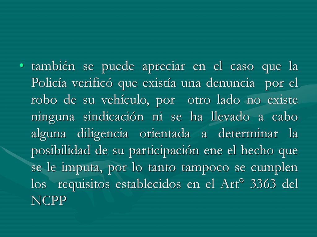 también se puede apreciar en el caso que la Policía verificó que existía una denuncia por el robo de su vehículo, por otro lado no existe ninguna sindicación ni se ha llevado a cabo alguna diligencia orientada a determinar la posibilidad de su participación ene el hecho que se le imputa, por lo tanto tampoco se cumplen los requisitos establecidos en el Art° 3363 del NCPP