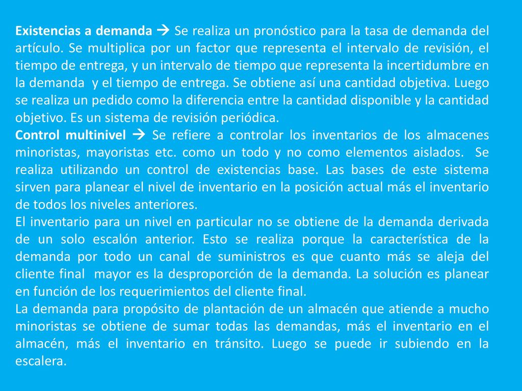 Existencias a demanda  Se realiza un pronóstico para la tasa de demanda del artículo. Se multiplica por un factor que representa el intervalo de revisión, el tiempo de entrega, y un intervalo de tiempo que representa la incertidumbre en la demanda y el tiempo de entrega. Se obtiene así una cantidad objetiva. Luego se realiza un pedido como la diferencia entre la cantidad disponible y la cantidad objetivo. Es un sistema de revisión periódica.