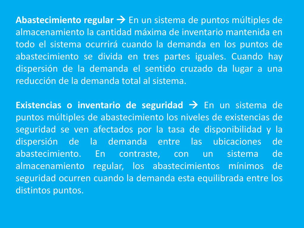 Abastecimiento regular  En un sistema de puntos múltiples de almacenamiento la cantidad máxima de inventario mantenida en todo el sistema ocurrirá cuando la demanda en los puntos de abastecimiento se divida en tres partes iguales. Cuando hay dispersión de la demanda el sentido cruzado da lugar a una reducción de la demanda total al sistema.