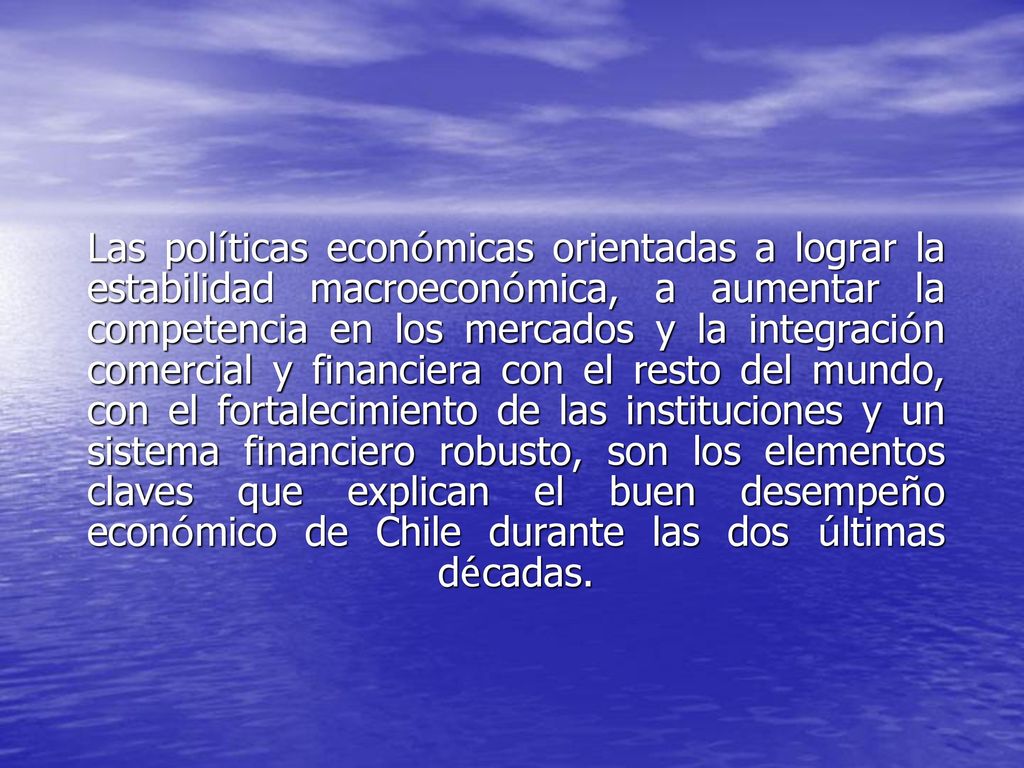 Las políticas económicas orientadas a lograr la estabilidad macroeconómica, a aumentar la competencia en los mercados y la integración comercial y financiera con el resto del mundo, con el fortalecimiento de las instituciones y un sistema financiero robusto, son los elementos claves que explican el buen desempeño económico de Chile durante las dos últimas décadas.