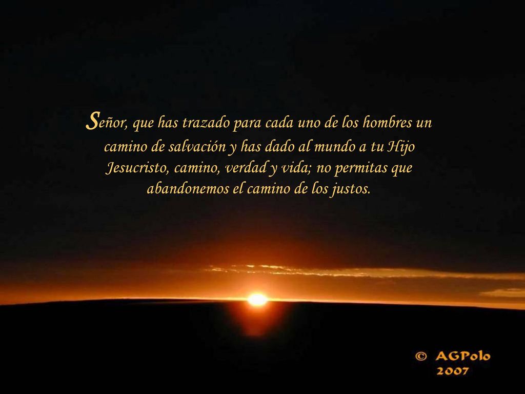 Señor, que has trazado para cada uno de los hombres un camino de salvación y has dado al mundo a tu Hijo Jesucristo, camino, verdad y vida; no permitas que abandonemos el camino de los justos.