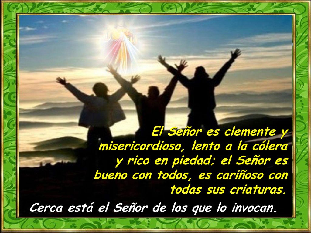 El Señor es clemente y misericordioso, lento a la cólera y rico en piedad; el Señor es bueno con todos, es cariñoso con todas sus criaturas.