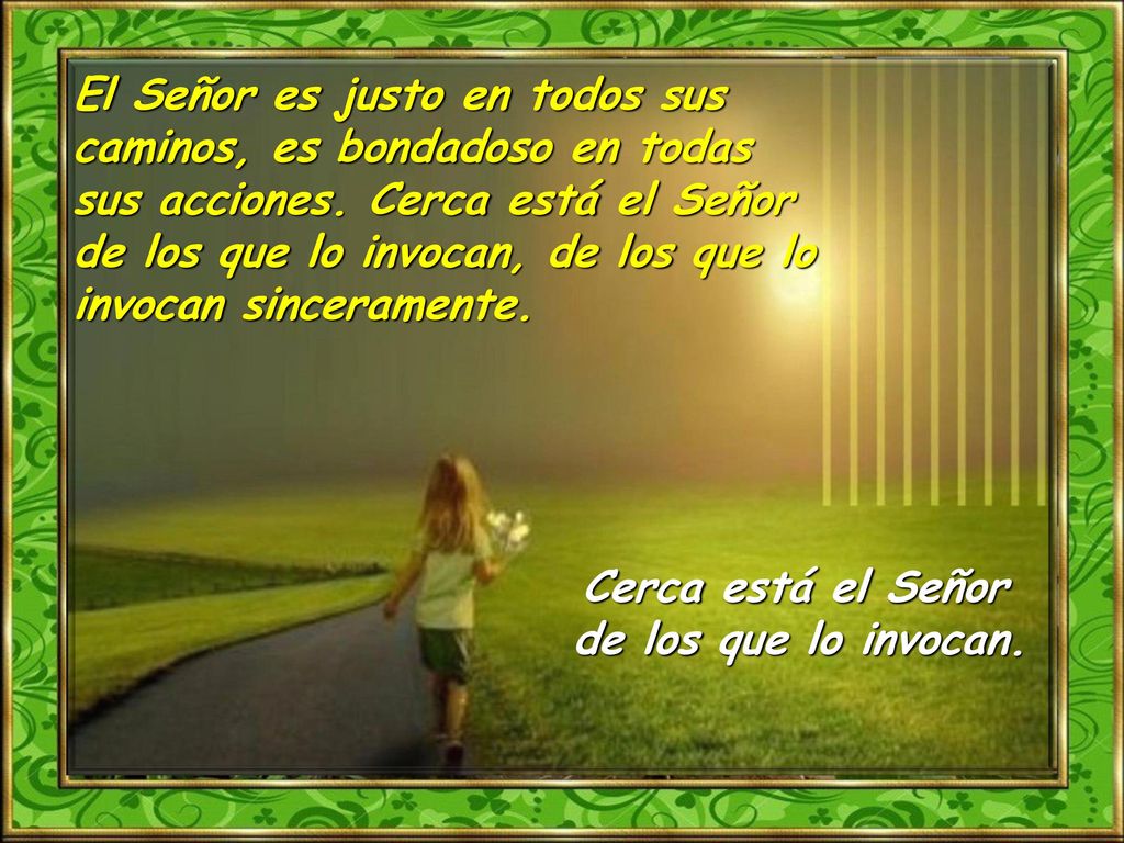 El Señor es justo en todos sus caminos, es bondadoso en todas sus acciones. Cerca está el Señor de los que lo invocan, de los que lo invocan sinceramente.