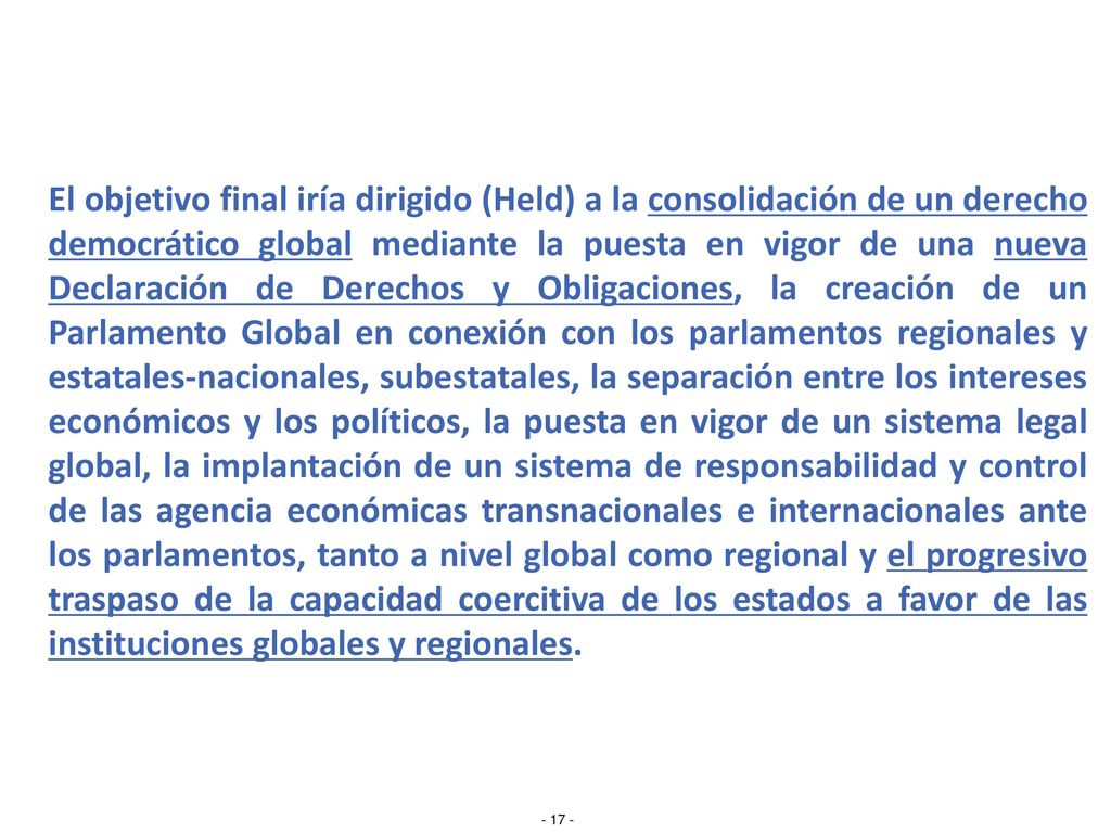 El objetivo final iría dirigido (Held) a la consolidación de un derecho democrático global mediante la puesta en vigor de una nueva Declaración de Derechos y Obligaciones, la creación de un Parlamento Global en conexión con los parlamentos regionales y estatales-nacionales, subestatales, la separación entre los intereses económicos y los políticos, la puesta en vigor de un sistema legal global, la implantación de un sistema de responsabilidad y control de las agencia económicas transnacionales e internacionales ante los parlamentos, tanto a nivel global como regional y el progresivo traspaso de la capacidad coercitiva de los estados a favor de las instituciones globales y regionales.