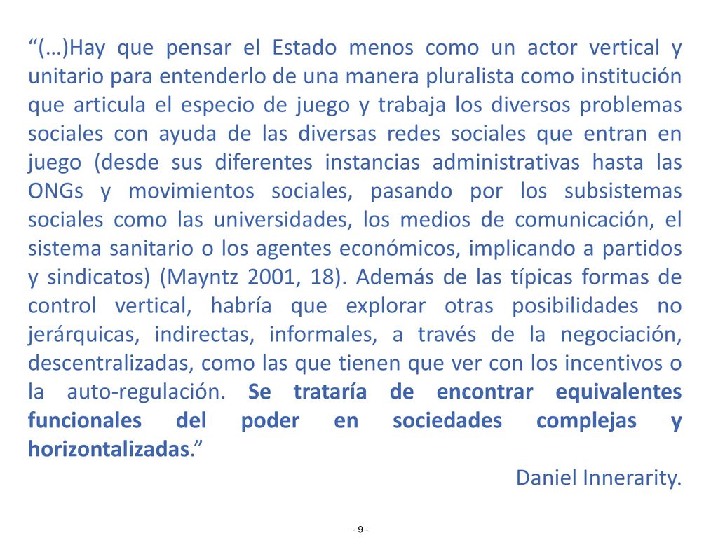 (…)Hay que pensar el Estado menos como un actor vertical y unitario para entenderlo de una manera pluralista como institución que articula el especio de juego y trabaja los diversos problemas sociales con ayuda de las diversas redes sociales que entran en juego (desde sus diferentes instancias administrativas hasta las ONGs y movimientos sociales, pasando por los subsistemas sociales como las universidades, los medios de comunicación, el sistema sanitario o los agentes económicos, implicando a partidos y sindicatos) (Mayntz 2001, 18). Además de las típicas formas de control vertical, habría que explorar otras posibilidades no jerárquicas, indirectas, informales, a través de la negociación, descentralizadas, como las que tienen que ver con los incentivos o la auto-regulación. Se trataría de encontrar equivalentes funcionales del poder en sociedades complejas y horizontalizadas.