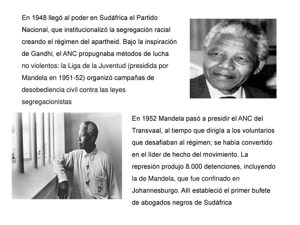 En 1948 llegó al poder en Sudáfrica el Partido Nacional, que institucionalizó la segregación racial creando el régimen del apartheid. Bajo la inspiración de Gandhi, el ANC propugnaba métodos de lucha no violentos: la Liga de la Juventud (presidida por Mandela en ) organizó campañas de desobediencia civil contra las leyes segregacionistas