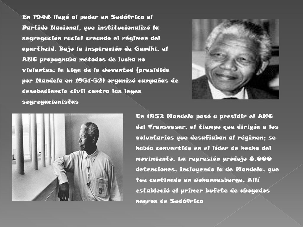 En 1948 llegó al poder en Sudáfrica el Partido Nacional, que institucionalizó la segregación racial creando el régimen del apartheid. Bajo la inspiración de Gandhi, el ANC propugnaba métodos de lucha no violentos: la Liga de la Juventud (presidida por Mandela en ) organizó campañas de desobediencia civil contra las leyes segregacionistas
