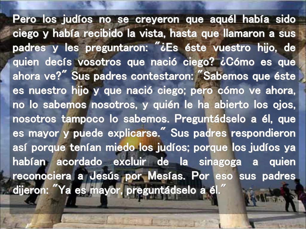 Pero los judíos no se creyeron que aquél había sido ciego y había recibido la vista, hasta que llamaron a sus padres y les preguntaron: ¿Es éste vuestro hijo, de quien decís vosotros que nació ciego.