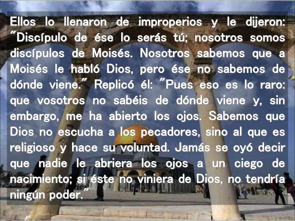 Ellos lo llenaron de improperios y le dijeron: Discípulo de ése lo serás tú; nosotros somos discípulos de Moisés.