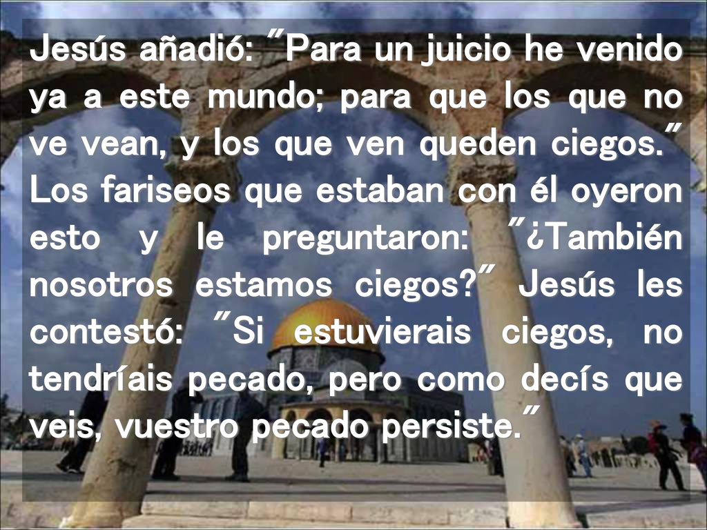 Jesús añadió: Para un juicio he venido ya a este mundo; para que los que no ve vean, y los que ven queden ciegos. Los fariseos que estaban con él oyeron esto y le preguntaron: ¿También nosotros estamos ciegos Jesús les contestó: Si estuvierais ciegos, no tendríais pecado, pero como decís que veis, vuestro pecado persiste.