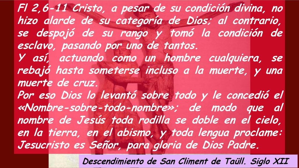Fl 2,6-11 Cristo, a pesar de su condición divina, no hizo alarde de su categoría de Dios; al contrario, se despojó de su rango y tomó la condición de esclavo, pasando por uno de tantos.