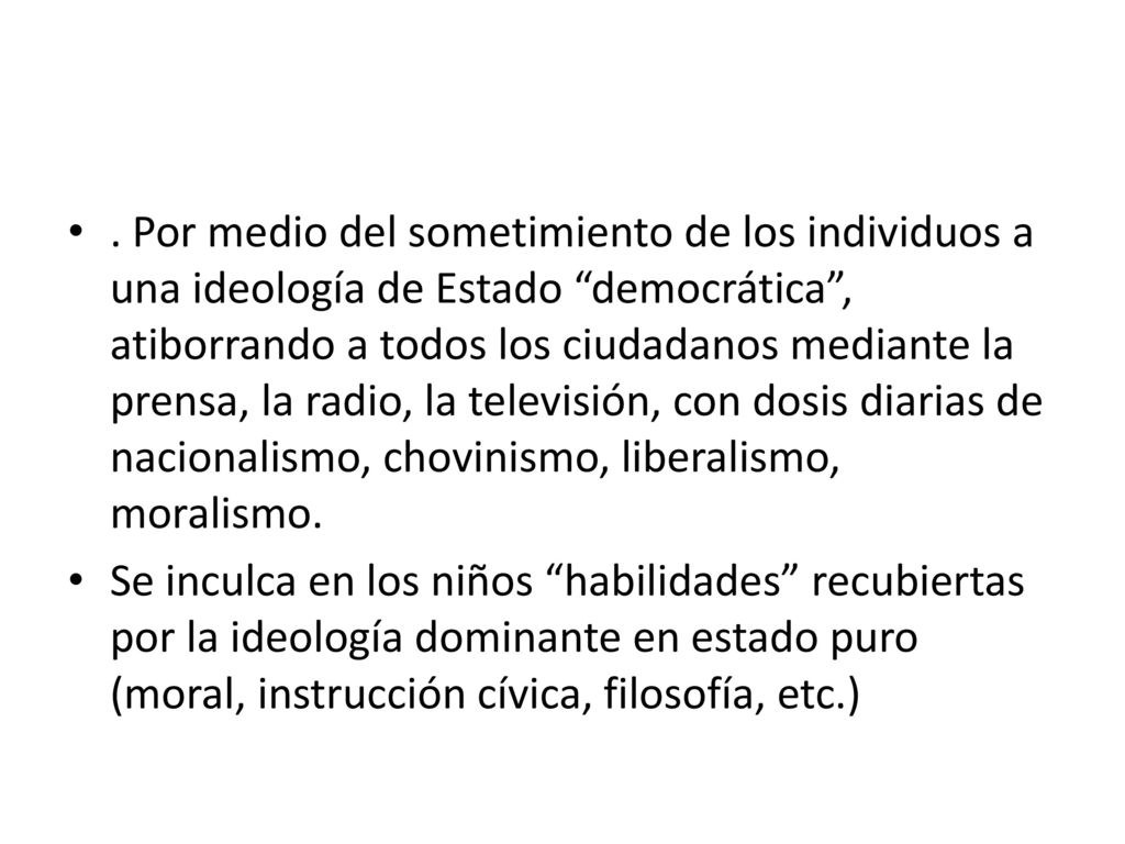 . Por medio del sometimiento de los individuos a una ideología de Estado democrática , atiborrando a todos los ciudadanos mediante la prensa, la radio, la televisión, con dosis diarias de nacionalismo, chovinismo, liberalismo, moralismo.