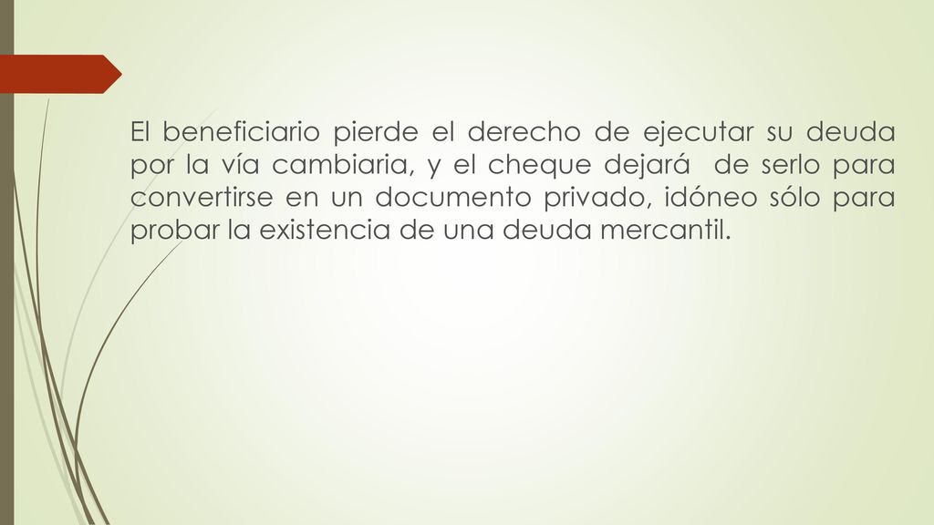 El beneficiario pierde el derecho de ejecutar su deuda por la vía cambiaria, y el cheque dejará de serlo para convertirse en un documento privado, idóneo sólo para probar la existencia de una deuda mercantil.