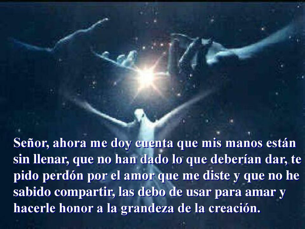 Señor, ahora me doy cuenta que mis manos están sin llenar, que no han dado lo que deberían dar, te pido perdón por el amor que me diste y que no he sabido compartir, las debo de usar para amar y hacerle honor a la grandeza de la creación.