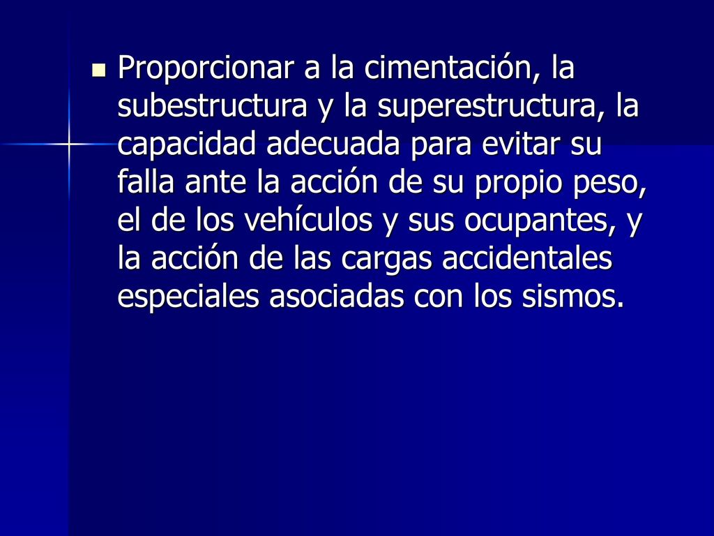 Proporcionar a la cimentación, la subestructura y la superestructura, la capacidad adecuada para evitar su falla ante la acción de su propio peso, el de los vehículos y sus ocupantes, y la acción de las cargas accidentales especiales asociadas con los sismos.