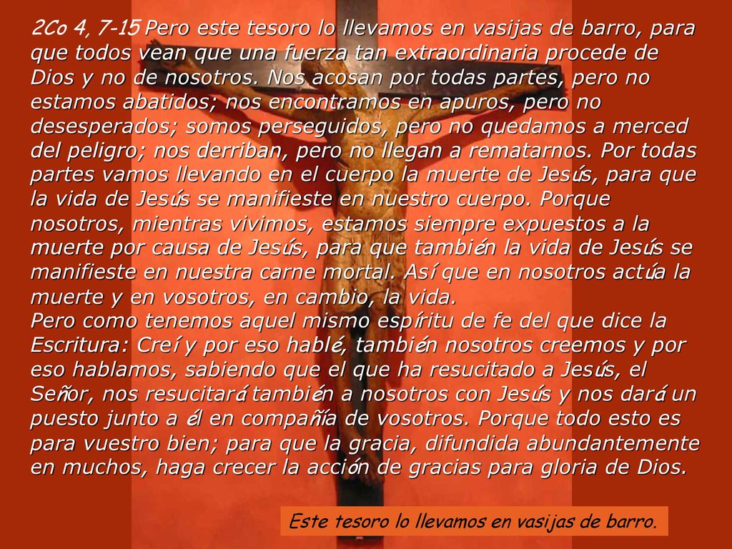 2Co 4, 7-15 Pero este tesoro lo llevamos en vasijas de barro, para que todos vean que una fuerza tan extraordinaria procede de Dios y no de nosotros. Nos acosan por todas partes, pero no estamos abatidos; nos encontramos en apuros, pero no desesperados; somos perseguidos, pero no quedamos a merced del peligro; nos derriban, pero no llegan a rematarnos. Por todas partes vamos llevando en el cuerpo la muerte de Jesús, para que la vida de Jesús se manifieste en nuestro cuerpo. Porque nosotros, mientras vivimos, estamos siempre expuestos a la muerte por causa de Jesús, para que también la vida de Jesús se manifieste en nuestra carne mortal. Así que en nosotros actúa la muerte y en vosotros, en cambio, la vida. Pero como tenemos aquel mismo espíritu de fe del que dice la Escritura: Creí y por eso hablé, también nosotros creemos y por eso hablamos, sabiendo que el que ha resucitado a Jesús, el Señor, nos resucitará también a nosotros con Jesús y nos dará un puesto junto a él en compañía de vosotros. Porque todo esto es para vuestro bien; para que la gracia, difundida abundantemente en muchos, haga crecer la acción de gracias para gloria de Dios.